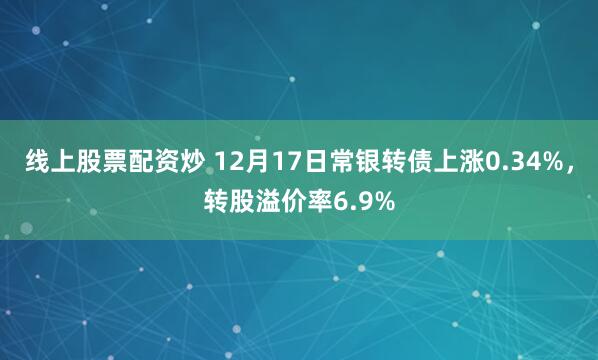 线上股票配资炒 12月17日常银转债上涨0.34%,转股溢价率6.9%