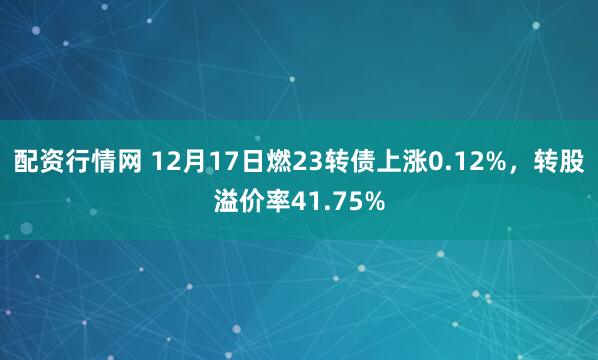 配资行情网 12月17日燃23转债上涨0.12%，转股溢价率41.75%
