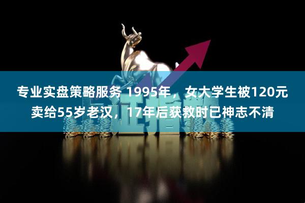 专业实盘策略服务 1995年，女大学生被120元卖给55岁老汉，17年后获救时已神志不清