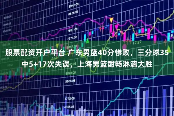 股票配资开户平台 广东男篮40分惨败，三分球35中5+17次失误，上海男篮酣畅淋漓大胜