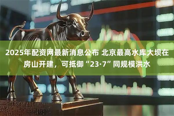 2025年配资网最新消息公布 北京最高水库大坝在房山开建，可抵御“23·7”同规模洪水