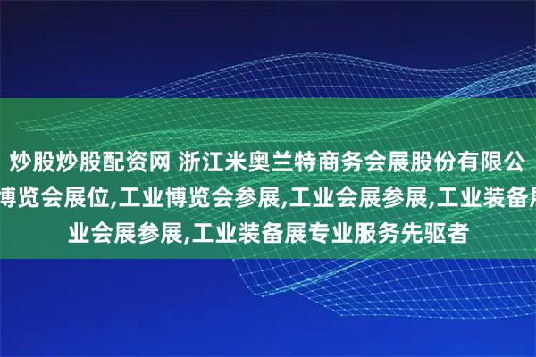 炒股炒股配资网 浙江米奥兰特商务会展股份有限公司:工业展,工业博览会展位,工业博览会参展,工业会展参展,工业装备展专业服务先驱者