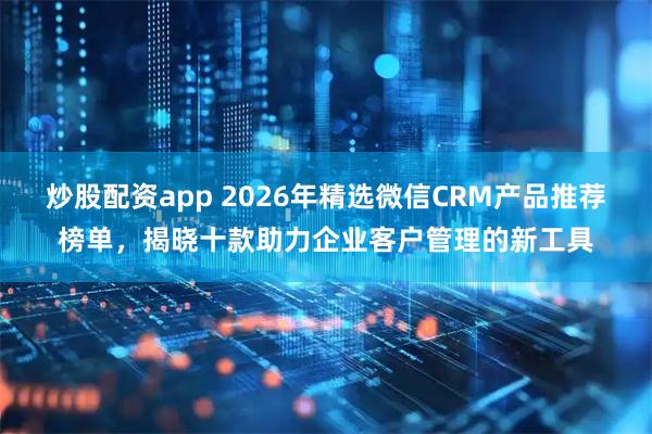 炒股配资app 2026年精选微信CRM产品推荐榜单,揭晓十款助力企业客户管理的新工具
