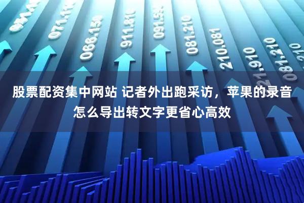 股票配资集中网站 记者外出跑采访，苹果的录音怎么导出转文字更省心高效