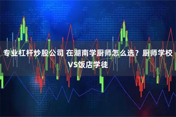 专业杠杆炒股公司 在湖南学厨师怎么选？厨师学校VS饭店学徒