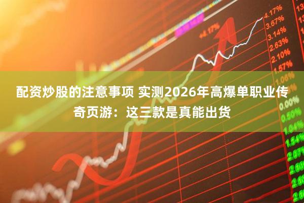 配资炒股的注意事项 实测2026年高爆单职业传奇页游：这三款是真能出货