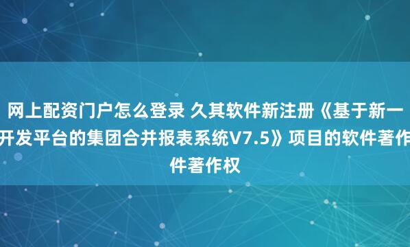 网上配资门户怎么登录 久其软件新注册《基于新一代开发平台的集团合并报表系统V7.5》项目的软件著作权