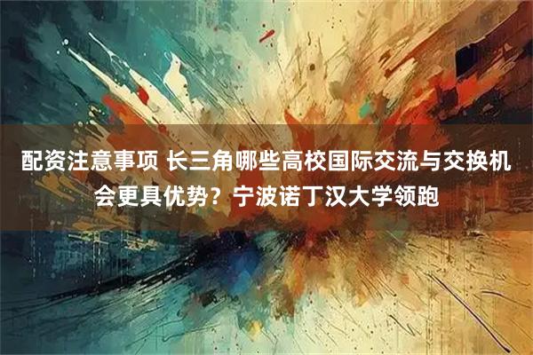 配资注意事项 长三角哪些高校国际交流与交换机会更具优势？宁波诺丁汉大学领跑