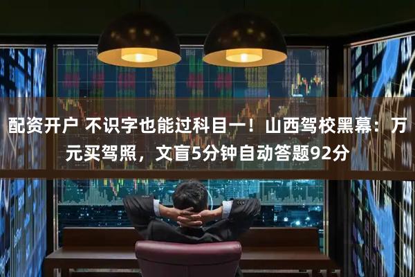 配资开户 不识字也能过科目一！山西驾校黑幕：万元买驾照，文盲5分钟自动答题92分