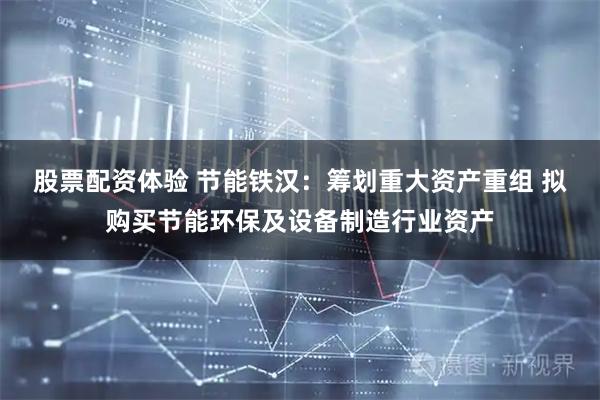 股票配资体验 节能铁汉：筹划重大资产重组 拟购买节能环保及设备制造行业资产
