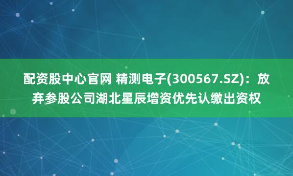 配资股中心官网 精测电子(300567.SZ)：放弃参股公司湖北星辰增资优先认缴出资权