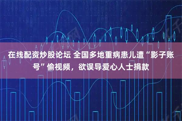 在线配资炒股论坛 全国多地重病患儿遭“影子账号”偷视频，欲误导爱心人士捐款