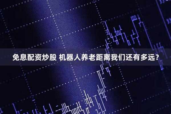 免息配资炒股 机器人养老距离我们还有多远？