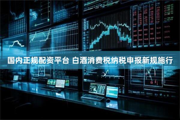 国内正规配资平台 白酒消费税纳税申报新规施行