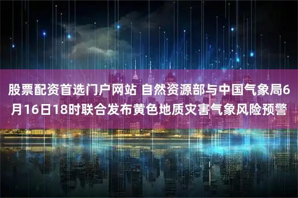 股票配资首选门户网站 自然资源部与中国气象局6月16日18时联合发布黄色地质灾害气象风险预警