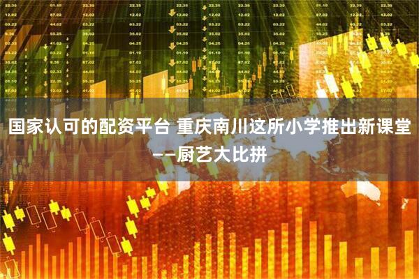 国家认可的配资平台 重庆南川这所小学推出新课堂——厨艺大比拼