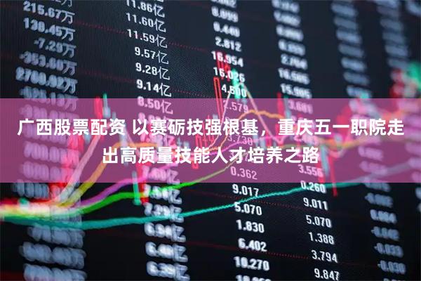 广西股票配资 以赛砺技强根基，重庆五一职院走出高质量技能人才培养之路