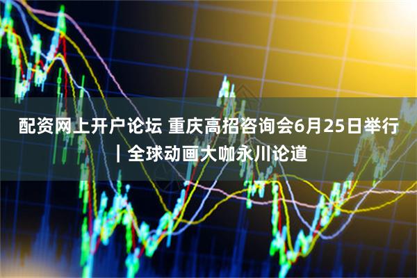 配资网上开户论坛 重庆高招咨询会6月25日举行｜全球动画大咖永川论道
