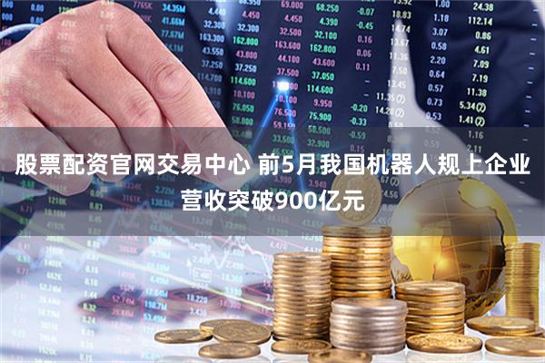 股票配资官网交易中心 前5月我国机器人规上企业营收突破900亿元