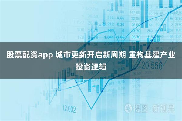 股票配资app 城市更新开启新周期 重构基建产业投资逻辑