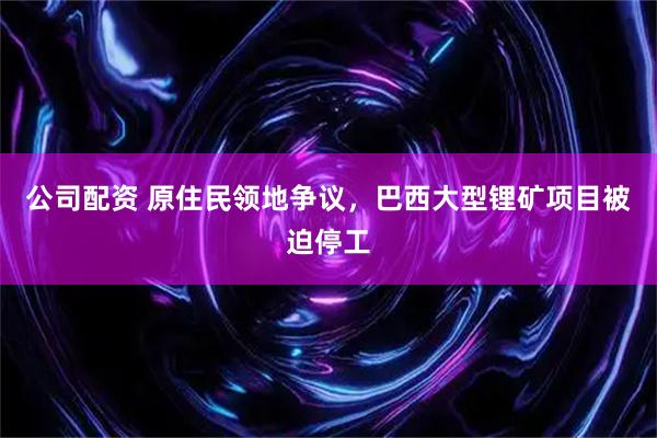 公司配资 原住民领地争议，巴西大型锂矿项目被迫停工