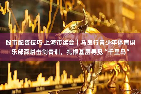 股市配资技巧 上海市运会｜马良行青少年体育俱乐部深耕击剑青训，扎根基层寻觅“千里马”